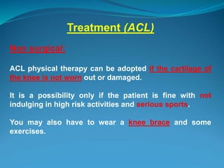 Treatment (ACL)
Non surgical:
ACL physical therapy can be adopted if the cartilage of
the knee is not worn out or damaged.
It is a possibility only if the patient is fine with not
indulging in high risk activities and serious sports.
You may also have to wear a knee brace and some
exercises.
 