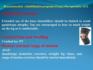 Reconstruction rehabilitation program (Cont.) Pre-operative ACL
Immobilize the knee
Extended use of the knee immobilizer should be limited to avoid
quadriceps atrophy. You are encouraged to bear as much weight
on the leg as is comfortable.
Control Pain and Swelling
Crushed ice- PT
Restore normal range of motion
ASAP:
Quadriceps isometrics exercises, straight leg raises, and
range of motion exercises should be started immediately.
 