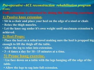Pre-operative -ACL reconstruction rehabilitation program
(Cont.)
Full extension is obtained by doing the following exercises:
1) Passive knee extension.
• Sit in a chair and place your heel on the edge of a stool or chair.
• Relax the thigh muscles.
• Let the knee sag under it's own weight until maximum extension is
achieved.
2) Heel Props:
• Place the heel on a rolled towel making sure the heel is propped high
enough to lift the thigh off the table.
• Allow the leg to relax into extension.
• 3 - 4 times a day for 10 - 15 minutes at a time.
3) Prone hang exercise.
• Lie face down on a table with the legs hanging off the edge of the
table.
• Allow the legs to sag into full extension.
 