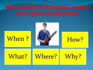 What should an Orthopedic surgeon
know about rehabilitation?
When ?
Where? Why?
How?
What?
 