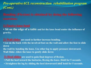 Pre-operativeACL reconstruction rehabilitation program
(Cont.)
Bending (Flexion) is obtained by doing the following
exercises:
1) Passive knee bend
• Sit on the edge of a table and let the knee bend under the influence of
gravity.
2) Wall slides are used to further increase bending.
• Lie on the back with the involved foot on the wall and allow the foot to slide
down
the wall by bending the knee. Use other leg to apply pressure downward.
Wall Slide: Allow the knee to gently slide down
3) Heel slides are used to gain final degrees of flexion.
• Pull the heel toward the buttocks, flexing the knee. Hold for 5 seconds.
• Straighten the leg by sliding the heel downward and hold for 5 seconds.
 