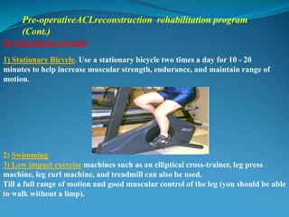 Develop muscle strength
1) Stationary Bicycle. Use a stationary bicycle two times a day for 10 - 20
minutes to help increase muscular strength, endurance, and maintain range of
motion.
2) Swimming
3) Low impact exercise machines such as an elliptical cross-trainer, leg press
machine, leg curl machine, and treadmill can also be used.
Till a full range of motion and good muscular control of the leg (you should be able
to walk without a limp).
Pre-operativeACLreconstruction rehabilitation program
(Cont.)
 