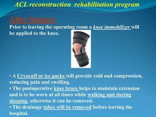 ACL reconstruction rehabilitation program
After Surgery
Prior to leaving the operating room a knee immobilizer will
be applied to the knee.
• A Cryocuff or ice packs will provide cold and compression,
reducing pain and swelling.
• The postoperative knee brace helps to maintain extension
and is to be worn at all times while walking and during
sleeping, otherwise it can be removed.
• The drainage tubes will be removed before leaving the
hospital.
 