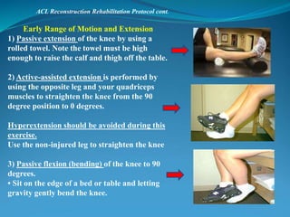 ACL Reconstruction Rehabilitation Protocol cont.
Early Range of Motion and Extension
1) Passive extension of the knee by using a
rolled towel. Note the towel must be high
enough to raise the calf and thigh off the table.
2) Active-assisted extension is performed by
using the opposite leg and your quadriceps
muscles to straighten the knee from the 90
degree position to 0 degrees.
Hyperextension should be avoided during this
exercise.
Use the non-injured leg to straighten the knee
3) Passive flexion (bending) of the knee to 90
degrees.
• Sit on the edge of a bed or table and letting
gravity gently bend the knee.
 