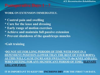ACL Reconstruction Rehabilitation.
Postoperative Days 1 - 7
WORK ON EXTENSION IMMEDIATELY.
* Control pain and swelling
* Care for the knee and dressing
* Early range of motion exercises
* Achieve and maintain full passive extension
* Prevent shutdown of the quadriceps muscles
•Gait training
•DO NOT SIT FOR LONG PERIODS OF TIME WITH FOOT IN A
DEPENDENT POSITION (LOWER THAN THE REST OF YOUR BODY),
AS THIS WILL CAUSE INCREASED SWELLING IN the KNEE AND LEG.
WHEN SITTING FOR ANY SIGNIFICANT PERIOD OF TIME, ELEVATE
LEG AND FOOT.
IT IS IMPORTANT TO KEEP THE INCISIONS DRY FOR THE FIRST 7-10 DAYS.
 