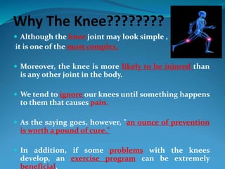 Why The Knee????????
 Although the knee joint may look simple ,
it is one of the most complex.
 Moreover, the knee is more likely to be injured than
is any other joint in the body.
 We tend to ignore our knees until something happens
to them that causes pain.
 As the saying goes, however, "an ounce of prevention
is worth a pound of cure."
 In addition, if some problems with the knees
develop, an exercise program can be extremely
beneficial.
 