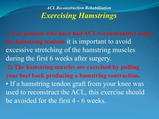 ACL Reconstruction Rehabilitation
Exercising Hamstrings
1) For patients who have had ACL reconstruction using
the hamstring tendons it is important to avoid
excessive stretching of the hamstring muscles
during the first 6 weeks after surgery.
2) The hamstring muscles are exercised by pulling
your heel back producing a hamstring contraction.
• If a hamstring tendon graft from your knee was
used to reconstruct the ACL, this exercise should
be avoided for the first 4 - 6 weeks.
 