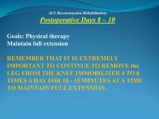 ACL Reconstruction Rehabilitation
Postoperative Days 8 – 10
Goals: Physical therapy
Maintain full extension
REMEMBER THAT IT IS EXTREMELY
IMPORTANT TO CONTINUE TO REMOVE the
LEG FROM THE KNEE IMMOBILIZER 4 TO 6
TIMES A DAY FOR 10 - 15 MINUTES AT A TIME
TO MAINTAIN FULL EXTENSION.
 