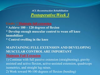 ACL Reconstruction Rehabilitation
PostoperativeWeek 3
Goals: * Maintain full extension
* Achieve 100 – 120 degrees of flexion
* Develop enough muscular control to wean off knee
immobilizer
* Control swelling in the knee
MAINTAINING FULL EXTENSION AND DEVELOPING
MUSCULAR CONTROLARE IMPORTANT
Maintain Full Extension
1) Continue with full passive extension (straightening), gravity
assisted and active flexion, active-assisted extension, quadriceps
isometrics, and straight leg raises.
2) Work toward 90-100 degrees of flexion (bending)
 