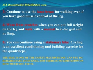 ACL Reconstruction Rehabilitation cont.
3) Continue to use the knee brace for walking even if
you have good muscle control of the leg.
4) Wean from crutches when you can put full weight
on the leg and walk with a normal heal-toe gait and
no limp.
5) You can continue using a stationary bike. Cycling
is an excellent conditioning and building exercise for
the quadriceps.
THE BIKE IS ONE OF THE SAFEST MACHINES YOU CAN USE TO
REHABILITATE YOUR KNEE, AND THERE IS NO LIMITATION ON
HOW MUCH YOU USE IT.
 
