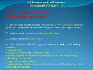 ACL Reconstruction Rehabilitation cont.
Postoperative Weeks 3 - 4
Goals: * Full range of motion
•Strength through exercise
1) Expected range of motion is from full extension to 100 – 120 degrees of flexion.
(Add wall slides) and hand assisted heel drags to increase your range of motion.
2) Continue quadriceps isometrics and straight leg raises
3) Continue partial squats and toe raises
4) If you belong to a health club or gym you may start to work on the following
machines:
• Stationary bike.
• Elliptical cross-trainer 15 - 20 minutes a day.
• Inclined leg-press machine for the quadriceps muscles. 70 - 0 degree range.
• Seated leg curls machine
• Upper body exercise machines.
• Swimming: pool walking, flutter kick (from the hip), water bicycle, water jogging.
No diving, or whip kicks.
 