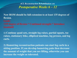 ACL Reconstruction Rehabilitation cot.
Postoperative Weeks 6 – 12
Now ROM should be full extension to at least 135 degrees of
flexion.
Goals:
•135 degree of flexion-* Continued strength-* Introduce
treadmill
1) Continue quad sets, straight leg raises, partial squats, toe
raises, stationary bike, elliptical machine, leg presses, and leg
curls.
2) Hamstring reconstruction patients can start leg curls in a
sitting position. If you develop hamstring pain then decrease
the amount of weight that you are lifting, otherwise you can
increase the weight as tolerated.
.
 