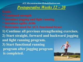 ACL Reconstruction Rehabilitationcont.
Postoperative Weeks 12 – 20
Goals:
* Continued strength
* Introduce jogging and light running
* Introduce agility drills
* Determine need for ACL functional brace
1) Continue all previous strengthening exercises.
2) Start straight, forward and backward jogging
and light running program.
3) Start functional running
program after jogging program
is completed.
 