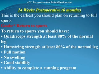 ACL Reconstruction Rehabilitationcont.
24 Weeks Postoperative (6 months)
This is the earliest you should plan on returning to full
sports.
Goals:* Return to sports
To return to sports you should have:
• Quadriceps strength at least 80% of the normal
leg
• Hamstring strength at least 80% of the normal leg
• Full motion
• No swelling
• Good stability
• Ability to complete a running program
 