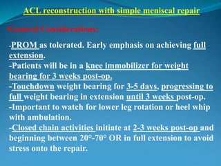 ACL reconstruction with simple meniscal repair
•General Considerations:
-PROM as tolerated. Early emphasis on achieving full
extension.
-Patients will be in a knee immobilizer for weight
bearing for 3 weeks post-op.
-Touchdown weight bearing for 3-5 days, progressing to
full weight bearing in extension until 3 weeks post-op.
-Important to watch for lower leg rotation or heel whip
with ambulation.
-Closed chain activities initiate at 2-3 weeks post-op and
beginning between 20°-70° OR in full extension to avoid
stress onto the repair.
 