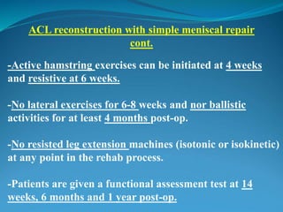 -Active hamstring exercises can be initiated at 4 weeks
and resistive at 6 weeks.
-No lateral exercises for 6-8 weeks and nor ballistic
activities for at least 4 months post-op.
-No resisted leg extension machines (isotonic or isokinetic)
at any point in the rehab process.
-Patients are given a functional assessment test at 14
weeks, 6 months and 1 year post-op.
ACL reconstruction with simple meniscal repair
cont.
 
