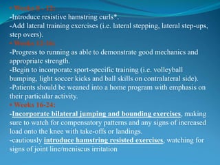 • Weeks 8 - 12:
-Introduce resistive hamstring curls*.
-Add lateral training exercises (i.e. lateral stepping, lateral step-ups,
step overs).
• Weeks 12-16:
-Progress to running as able to demonstrate good mechanics and
appropriate strength.
-Begin to incorporate sport-specific training (i.e. volleyball
bumping, light soccer kicks and ball skills on contralateral side).
-Patients should be weaned into a home program with emphasis on
their particular activity.
• Weeks 16-24:
-Incorporate bilateral jumping and bounding exercises, making
sure to watch for compensatory patterns and any signs of increased
load onto the knee with take-offs or landings.
-cautiously introduce hamstring resisted exercises, watching for
signs of joint line/meniscus irritation
 