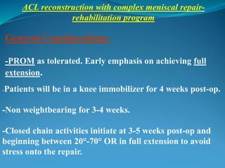 ACL reconstruction with complex meniscal repair-
rehabilitation program
General Considerations:
-PROM as tolerated. Early emphasis on achieving full
extension.
-Patients will be in a knee immobilizer for 4 weeks post-op.
-Non weightbearing for 3-4 weeks.
-Closed chain activities initiate at 3-5 weeks post-op and
beginning between 20°-70° OR in full extension to avoid
stress onto the repair.
 