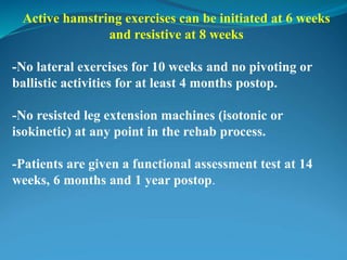 Active hamstring exercises can be initiated at 6 weeks
and resistive at 8 weeks
-No lateral exercises for 10 weeks and no pivoting or
ballistic activities for at least 4 months postop.
-No resisted leg extension machines (isotonic or
isokinetic) at any point in the rehab process.
-Patients are given a functional assessment test at 14
weeks, 6 months and 1 year postop.
 