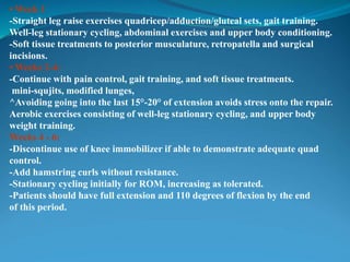 • Week 1
-Straight leg raise exercises quadricep/adduction/gluteal sets, gait training.
Well-leg stationary cycling, abdominal exercises and upper body conditioning.
-Soft tissue treatments to posterior musculature, retropatella and surgical
incisions.
• Weeks 2-4:
-Continue with pain control, gait training, and soft tissue treatments.
mini-squjits, modified lunges,
^Avoiding going into the last 15°-20° of extension avoids stress onto the repair.
Aerobic exercises consisting of well-leg stationary cycling, and upper body
weight training.
Weeks 4 - 6:
-Discontinue use of knee immobilizer if able to demonstrate adequate quad
control.
-Add hamstring curls without resistance.
-Stationary cycling initially for ROM, increasing as tolerated.
-Patients should have full extension and 110 degrees of flexion by the end
of this period.
 