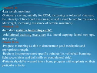 • Weeks 6 - 8:
-Leg weight machines
-Stationary cycling initially for ROM, increasing as tolerated. -Increase
the intensity of functional exercises (i.e. add a stretch cord for resistance,
add weight, increasing resistance of aerobic machines).
• Weeks 8 - 12:
-Introduce resistive hamstring curls*.
-Add lateral training exercises (i.e. lateral stepping, lateral step-ups,
step overs).
• Weeks 12-16:
-Progress to running as able to demonstrate good mechanics and
appropriate strength.
-Begin to incorporate sport-specific training (i.e. volleyball bumping,
light soccer kicks and ball skills on contralateral side).
-Patients should be weaned into a home program with emphasis on their
particular activity.
 