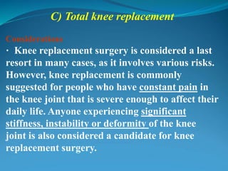 C) Total knee replacement
Considerations
· Knee replacement surgery is considered a last
resort in many cases, as it involves various risks.
However, knee replacement is commonly
suggested for people who have constant pain in
the knee joint that is severe enough to affect their
daily life. Anyone experiencing significant
stiffness, instability or deformity of the knee
joint is also considered a candidate for knee
replacement surgery.
 