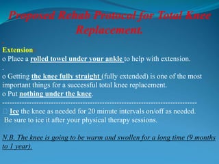 Proposed Rehab Protocol for Total Knee
Replacement.
.
Extension:
o Place a rolled towel under your ankle to help with extension.
.
o Getting the knee fully straight (fully extended) is one of the most
important things for a successful total knee replacement.
o Put nothing under the knee.
--------------------------------------------------------------------------------
􀂃 Ice the knee as needed for 20 minute intervals on/off as needed.
Be sure to ice it after your physical therapy sessions.
N.B. The knee is going to be warm and swollen for a long time (9 months
to 1 year).
 