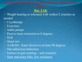 (Proposed Rehab Protocol for Total Knee Replacement
cont).
Day 3-10:
􀂃 Weight bearing as tolerated with walker/2 crutches as
needed
􀂃 Cryotherapy
􀂃 Exercises
􀂃 Ankle pumps
􀂃 Passive knee extension to 0 degrees
􀂃 SLR
􀂃 Quad sets
􀂃 AAROM - Knee flexion to at least 90 degrees
􀂃 Hip adduction/abduction
􀂃 Instruct in gait training – safe transfers
􀂃 Start stationary bike, low resistance
 