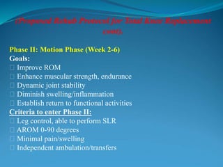 (Proposed Rehab Protocol for Total Knee Replacement
cont).
Phase II: Motion Phase (Week 2-6)
Goals:
􀂃 Improve ROM
􀂃 Enhance muscular strength, endurance
􀂃 Dynamic joint stability
􀂃 Diminish swelling/inflammation
􀂃 Establish return to functional activities
Criteria to enter Phase II:
􀂃 Leg control, able to perform SLR
􀂃 AROM 0-90 degrees
􀂃 Minimal pain/swelling
􀂃 Independent ambulation/transfers
 