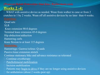 (Proposed Rehab Protocol for Total Knee Replacement cont).
Weeks 2 -4:
􀂃 WBAT with assistive device as needed. Wean from walker to cane or from 2
crutches to 1 by 2 weeks. Wean off all assistive devices by no later than 4 weeks.
Exercises:
Quad sets
SLR
Knee extension 90-0 degrees
Terminal knee extension 45-0 degrees
Hip abduction/adduction
Hamstring curls
Knee flexion to at least 115 degrees
Stretching:
Hamstrings- Gastroc/soleus- Q-uads
Passive knee extension stretch
Continue stationary bike and advance resistance as tolerated
􀂃 Continue cryotherapy
􀂃 Patellofemoral mobilization
􀂃 Incision mobilization
􀂃 Patients may begin to drive if they are no longer using assistive devices
􀂃 for ambulation (about 2 weeks post op)
 