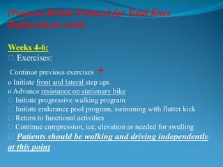 (Proposed Rehab Protocol for Total Knee
Replacement cont).
Weeks 4-6:
􀂃 Exercises:
Continue previous exercises +
o Initiate front and lateral step ups
o Advance resistance on stationary bike
􀂃 Initiate progressive walking program
􀂃 Initiate endurance pool program, swimming with flutter kick
􀂃 Return to functional activities
􀂃 Continue compression, ice, elevation as needed for swelling
􀂃 Patients should be walking and driving independently
at this point
 