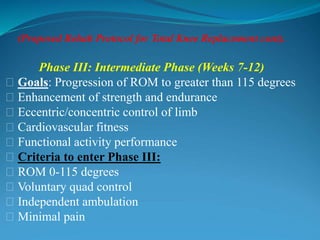 (Proposed Rehab Protocol for Total Knee Replacement cont).
Phase III: Intermediate Phase (Weeks 7-12)
􀂃 Goals: Progression of ROM to greater than 115 degrees
􀂃 Enhancement of strength and endurance
􀂃 Eccentric/concentric control of limb
􀂃 Cardiovascular fitness
􀂃 Functional activity performance
􀂃 Criteria to enter Phase III:
􀂃 ROM 0-115 degrees
􀂃 Voluntary quad control
􀂃 Independent ambulation
􀂃 Minimal pain
 