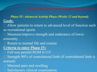 (Proposed Rehab Protocol for Total Knee Replacement cont).
Phase IV: Advanced Activity Phase (Weeks 12 and beyond)
Goals:
􀂃 Allow patients to return to advanced level of function such
as recreational sports
􀂃 Maintain/improve strength and endurance of lower
extremity
􀂃 Return to normal life and routine
Criteria to enter Phase IV:
􀂃 Full non painful ROM 0-115
􀂃 Strength 90% of contralateral limb (if contralateral limb is
normal)
􀂃 Minimal pain and swelling
􀂃 Satisfactory clinical examination
 