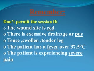 Remember:
Don’t permit the session if:
o The wound site is red
o There is excessive drainage or pus
o Tense ,swollen ,tender leg
o The patient has a fever over 37.5°C
o The patient is experiencing severe
pain
 