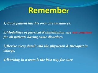 Remember
1)Each patient has his own circumstances.
2)Modalities of physical Rehabilitation are not constant
for all patients having same disorders.
3)Revise every detail with the physician & therapist in
charge.
4)Working in a team is the best way for cure
 