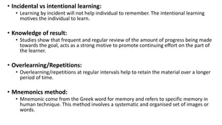 • Incidental vs intentional learning:
• Learning by incident will not help individual to remember. The intentional learning
motives the individual to learn.
• Knowledge of result:
• Studies show that frequent and regular review of the amount of progress being made
towards the goal, acts as a strong motive to promote continuing effort on the part of
the learner.
• Overlearning/Repetitions:
• Overlearning/repetitions at regular intervals help to retain the material over a longer
period of time.
• Mnemonics method:
• Mnemonic come from the Greek word for memory and refers to specific memory in
human technique. This method involves a systematic and organised set of images or
words.
 