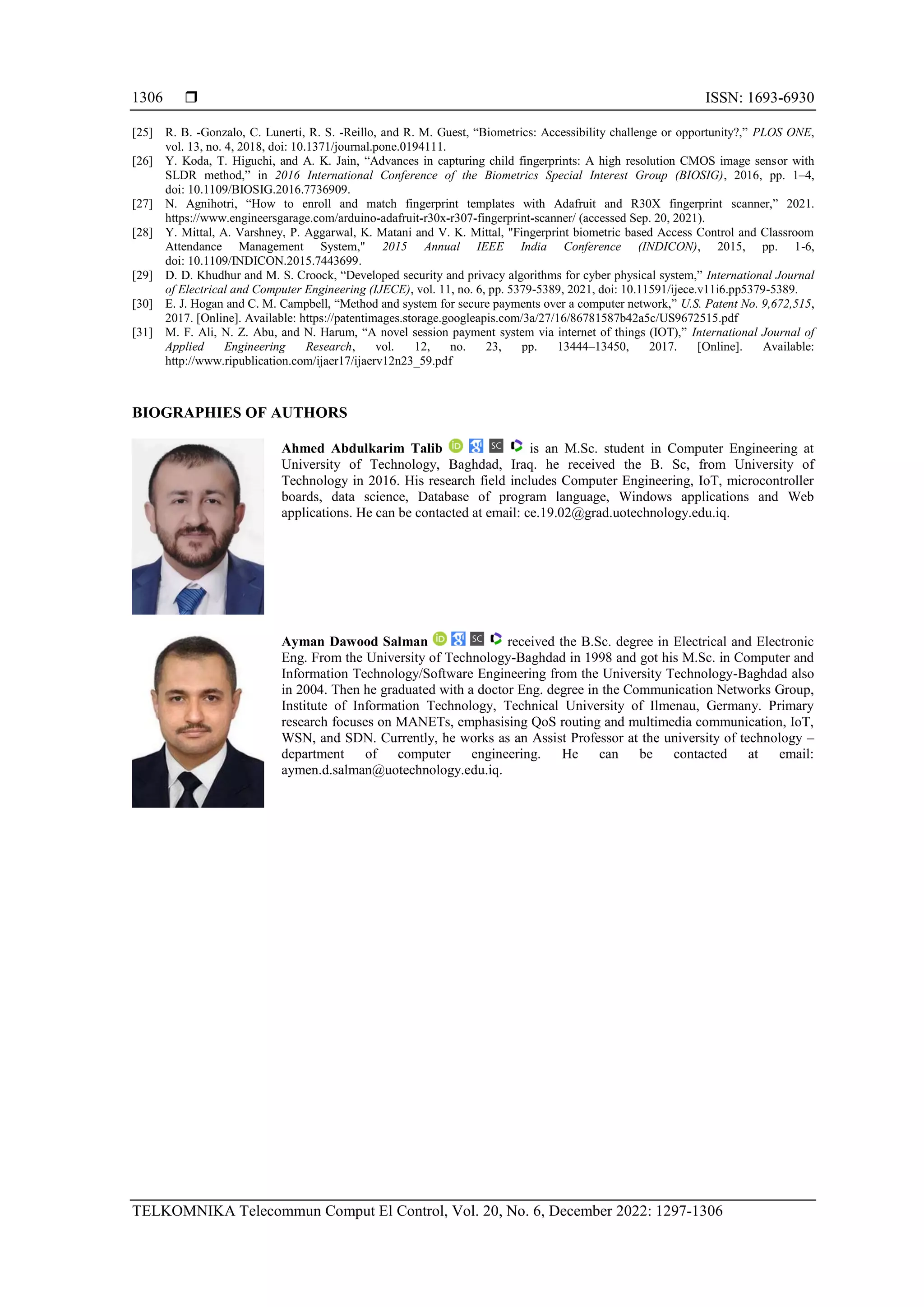  ISSN: 1693-6930
TELKOMNIKA Telecommun Comput El Control, Vol. 20, No. 6, December 2022: 1297-1306
1306
[25] R. B. -Gonzalo, C. Lunerti, R. S. -Reillo, and R. M. Guest, “Biometrics: Accessibility challenge or opportunity?,” PLOS ONE,
vol. 13, no. 4, 2018, doi: 10.1371/journal.pone.0194111.
[26] Y. Koda, T. Higuchi, and A. K. Jain, “Advances in capturing child fingerprints: A high resolution CMOS image sensor with
SLDR method,” in 2016 International Conference of the Biometrics Special Interest Group (BIOSIG), 2016, pp. 1–4,
doi: 10.1109/BIOSIG.2016.7736909.
[27] N. Agnihotri, “How to enroll and match fingerprint templates with Adafruit and R30X fingerprint scanner,” 2021.
https://www.engineersgarage.com/arduino-adafruit-r30x-r307-fingerprint-scanner/ (accessed Sep. 20, 2021).
[28] Y. Mittal, A. Varshney, P. Aggarwal, K. Matani and V. K. Mittal, "Fingerprint biometric based Access Control and Classroom
Attendance Management System," 2015 Annual IEEE India Conference (INDICON), 2015, pp. 1-6,
doi: 10.1109/INDICON.2015.7443699.
[29] D. D. Khudhur and M. S. Croock, “Developed security and privacy algorithms for cyber physical system,” International Journal
of Electrical and Computer Engineering (IJECE), vol. 11, no. 6, pp. 5379-5389, 2021, doi: 10.11591/ijece.v11i6.pp5379-5389.
[30] E. J. Hogan and C. M. Campbell, “Method and system for secure payments over a computer network,” U.S. Patent No. 9,672,515,
2017. [Online]. Available: https://patentimages.storage.googleapis.com/3a/27/16/86781587b42a5c/US9672515.pdf
[31] M. F. Ali, N. Z. Abu, and N. Harum, “A novel session payment system via internet of things (IOT),” International Journal of
Applied Engineering Research, vol. 12, no. 23, pp. 13444–13450, 2017. [Online]. Available:
http://www.ripublication.com/ijaer17/ijaerv12n23_59.pdf
BIOGRAPHIES OF AUTHORS
Ahmed Abdulkarim Talib is an M.Sc. student in Computer Engineering at
University of Technology, Baghdad, Iraq. he received the B. Sc, from University of
Technology in 2016. His research field includes Computer Engineering, IoT, microcontroller
boards, data science, Database of program language, Windows applications and Web
applications. He can be contacted at email: ce.19.02@grad.uotechnology.edu.iq.
Ayman Dawood Salman received the B.Sc. degree in Electrical and Electronic
Eng. From the University of Technology-Baghdad in 1998 and got his M.Sc. in Computer and
Information Technology/Software Engineering from the University Technology-Baghdad also
in 2004. Then he graduated with a doctor Eng. degree in the Communication Networks Group,
Institute of Information Technology, Technical University of Ilmenau, Germany. Primary
research focuses on MANETs, emphasising QoS routing and multimedia communication, IoT,
WSN, and SDN. Currently, he works as an Assist Professor at the university of technology –
department of computer engineering. He can be contacted at email:
aymen.d.salman@uotechnology.edu.iq.
 