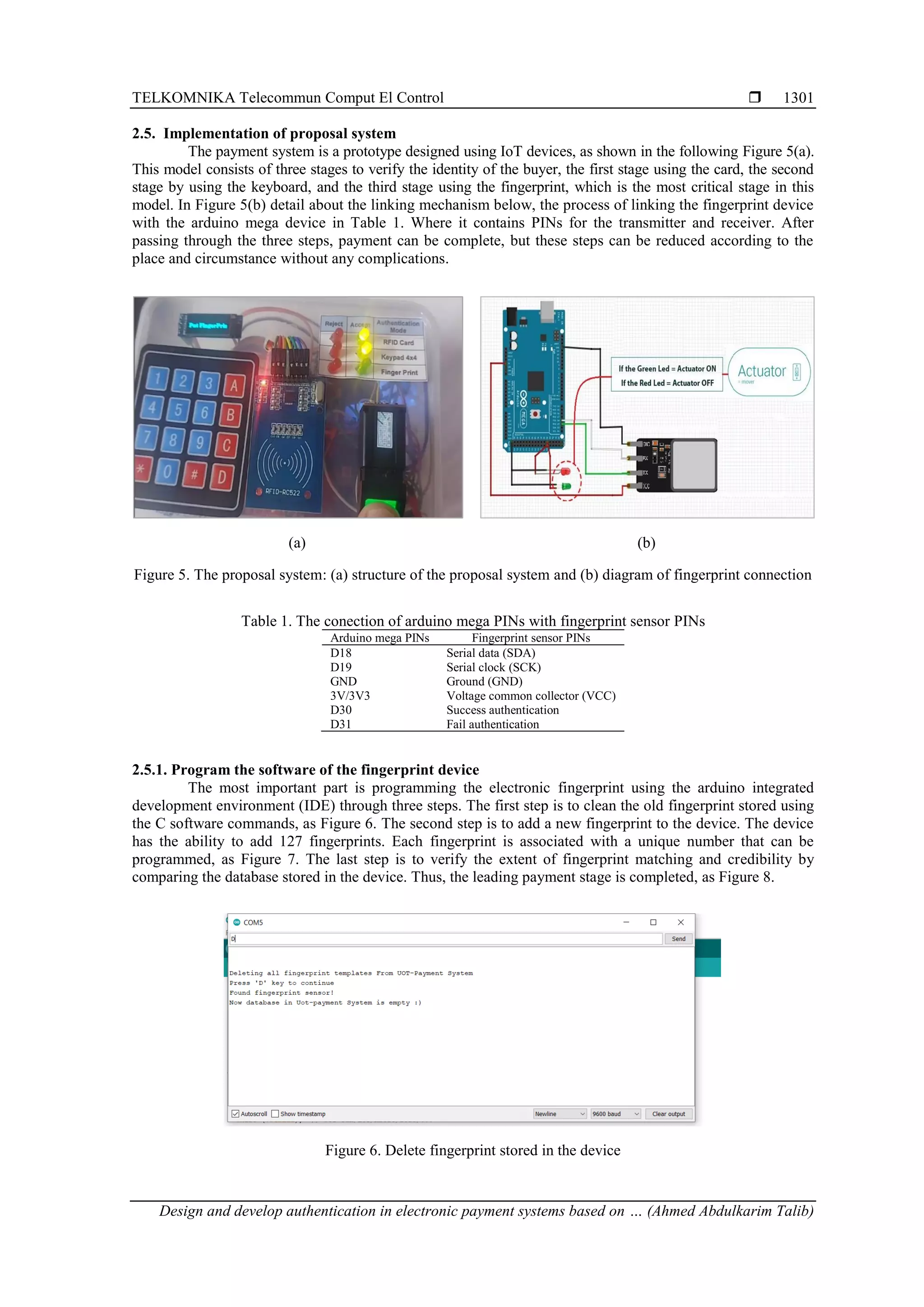 TELKOMNIKA Telecommun Comput El Control 
Design and develop authentication in electronic payment systems based on … (Ahmed Abdulkarim Talib)
1301
2.5. Implementation of proposal system
The payment system is a prototype designed using IoT devices, as shown in the following Figure 5(a).
This model consists of three stages to verify the identity of the buyer, the first stage using the card, the second
stage by using the keyboard, and the third stage using the fingerprint, which is the most critical stage in this
model. In Figure 5(b) detail about the linking mechanism below, the process of linking the fingerprint device
with the arduino mega device in Table 1. Where it contains PINs for the transmitter and receiver. After
passing through the three steps, payment can be complete, but these steps can be reduced according to the
place and circumstance without any complications.
(a) (b)
Figure 5. The proposal system: (a) structure of the proposal system and (b) diagram of fingerprint connection
Table 1. The conection of arduino mega PINs with fingerprint sensor PINs
Arduino mega PINs Fingerprint sensor PINs
D18 Serial data (SDA)
D19 Serial clock (SCK)
GND Ground (GND)
3V/3V3 Voltage common collector (VCC)
D30 Success authentication
D31 Fail authentication
2.5.1. Program the software of the fingerprint device
The most important part is programming the electronic fingerprint using the arduino integrated
development environment (IDE) through three steps. The first step is to clean the old fingerprint stored using
the C software commands, as Figure 6. The second step is to add a new fingerprint to the device. The device
has the ability to add 127 fingerprints. Each fingerprint is associated with a unique number that can be
programmed, as Figure 7. The last step is to verify the extent of fingerprint matching and credibility by
comparing the database stored in the device. Thus, the leading payment stage is completed, as Figure 8.
Figure 6. Delete fingerprint stored in the device
 