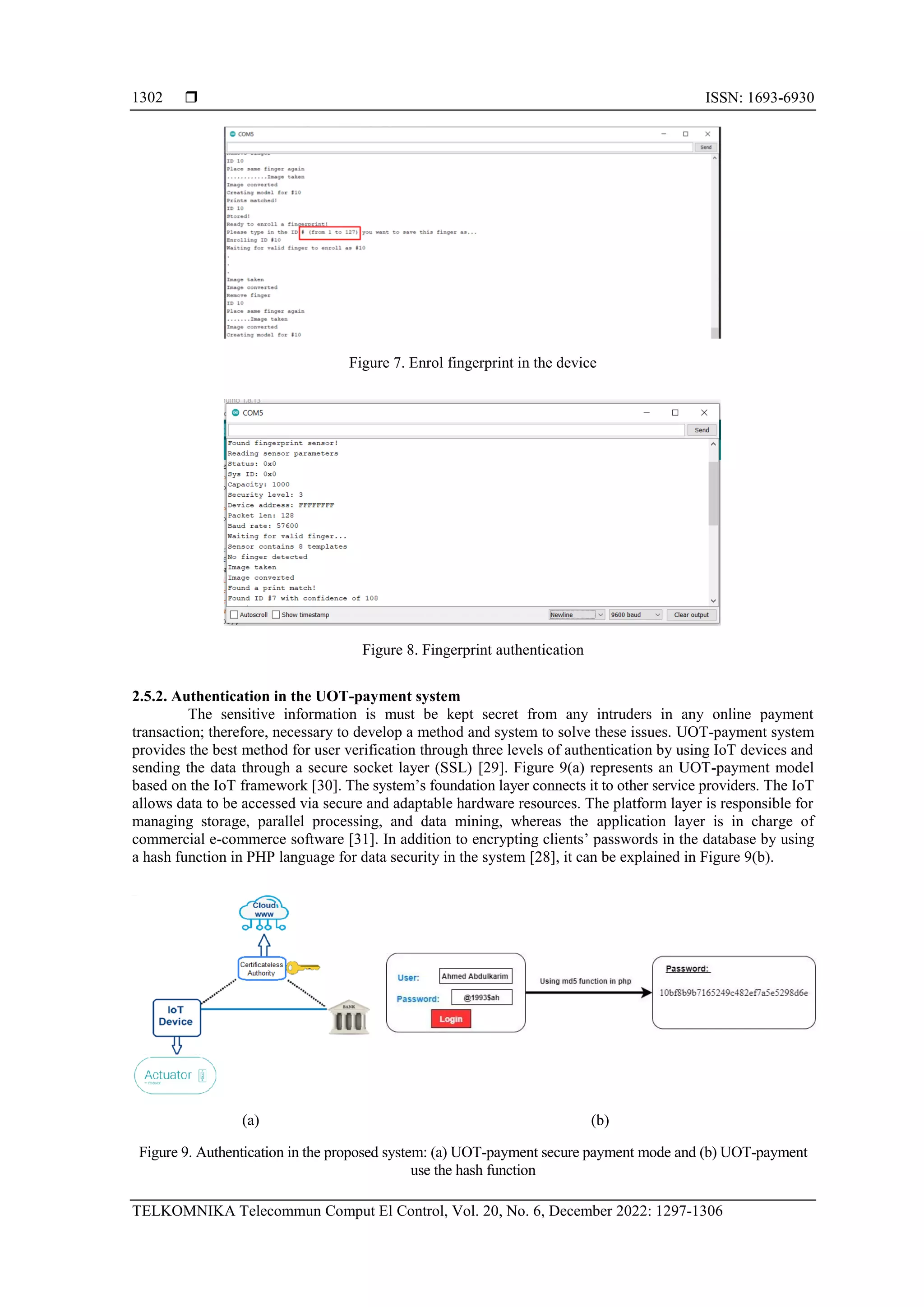  ISSN: 1693-6930
TELKOMNIKA Telecommun Comput El Control, Vol. 20, No. 6, December 2022: 1297-1306
1302
Figure 7. Enrol fingerprint in the device
Figure 8. Fingerprint authentication
2.5.2. Authentication in the UOT-payment system
The sensitive information is must be kept secret from any intruders in any online payment
transaction; therefore, necessary to develop a method and system to solve these issues. UOT-payment system
provides the best method for user verification through three levels of authentication by using IoT devices and
sending the data through a secure socket layer (SSL) [29]. Figure 9(a) represents an UOT-payment model
based on the IoT framework [30]. The system’s foundation layer connects it to other service providers. The IoT
allows data to be accessed via secure and adaptable hardware resources. The platform layer is responsible for
managing storage, parallel processing, and data mining, whereas the application layer is in charge of
commercial e-commerce software [31]. In addition to encrypting clients’ passwords in the database by using
a hash function in PHP language for data security in the system [28], it can be explained in Figure 9(b).
(a) (b)
Figure 9. Authentication in the proposed system: (a) UOT-payment secure payment mode and (b) UOT-payment
use the hash function
 