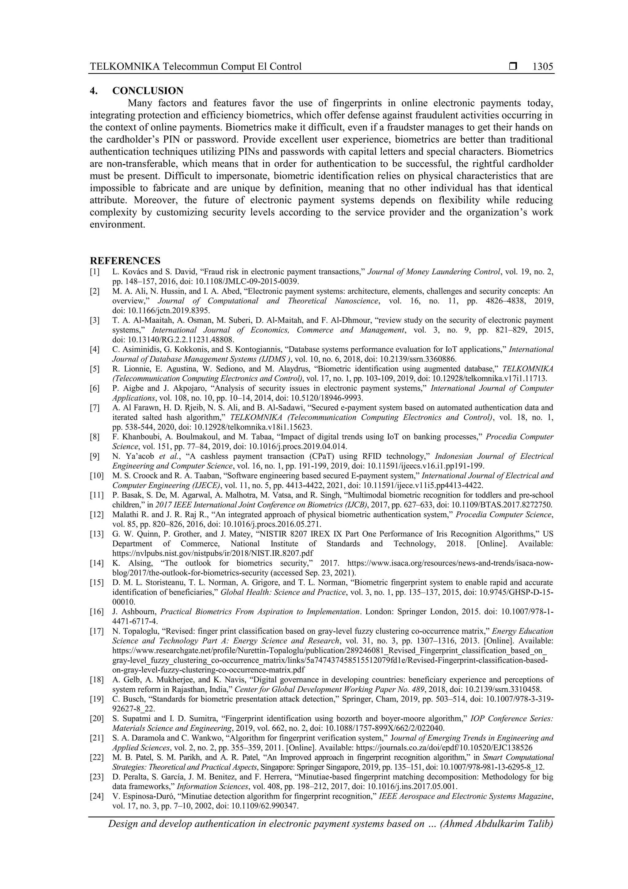 TELKOMNIKA Telecommun Comput El Control 
Design and develop authentication in electronic payment systems based on … (Ahmed Abdulkarim Talib)
1305
4. CONCLUSION
Many factors and features favor the use of fingerprints in online electronic payments today,
integrating protection and efficiency biometrics, which offer defense against fraudulent activities occurring in
the context of online payments. Biometrics make it difficult, even if a fraudster manages to get their hands on
the cardholder’s PIN or password. Provide excellent user experience, biometrics are better than traditional
authentication techniques utilizing PINs and passwords with capital letters and special characters. Biometrics
are non-transferable, which means that in order for authentication to be successful, the rightful cardholder
must be present. Difficult to impersonate, biometric identification relies on physical characteristics that are
impossible to fabricate and are unique by definition, meaning that no other individual has that identical
attribute. Moreover, the future of electronic payment systems depends on flexibility while reducing
complexity by customizing security levels according to the service provider and the organization’s work
environment.
REFERENCES
[1] L. Kovács and S. David, “Fraud risk in electronic payment transactions,” Journal of Money Laundering Control, vol. 19, no. 2,
pp. 148–157, 2016, doi: 10.1108/JMLC-09-2015-0039.
[2] M. A. Ali, N. Hussin, and I. A. Abed, “Electronic payment systems: architecture, elements, challenges and security concepts: An
overview,” Journal of Computational and Theoretical Nanoscience, vol. 16, no. 11, pp. 4826–4838, 2019,
doi: 10.1166/jctn.2019.8395.
[3] T. A. Al-Maaitah, A. Osman, M. Suberi, D. Al-Maitah, and F. Al-Dhmour, “review study on the security of electronic payment
systems,” International Journal of Economics, Commerce and Management, vol. 3, no. 9, pp. 821–829, 2015,
doi: 10.13140/RG.2.2.11231.48808.
[4] C. Asiminidis, G. Kokkonis, and S. Kontogiannis, “Database systems performance evaluation for IoT applications,” International
Journal of Database Management Systems (IJDMS ), vol. 10, no. 6, 2018, doi: 10.2139/ssrn.3360886.
[5] R. Lionnie, E. Agustina, W. Sediono, and M. Alaydrus, “Biometric identification using augmented database,” TELKOMNIKA
(Telecommunication Computing Electronics and Control), vol. 17, no. 1, pp. 103-109, 2019, doi: 10.12928/telkomnika.v17i1.11713.
[6] P. Aigbe and J. Akpojaro, “Analysis of security issues in electronic payment systems,” International Journal of Computer
Applications, vol. 108, no. 10, pp. 10–14, 2014, doi: 10.5120/18946-9993.
[7] A. Al Farawn, H. D. Rjeib, N. S. Ali, and B. Al-Sadawi, “Secured e-payment system based on automated authentication data and
iterated salted hash algorithm,” TELKOMNIKA (Telecommunication Computing Electronics and Control), vol. 18, no. 1,
pp. 538-544, 2020, doi: 10.12928/telkomnika.v18i1.15623.
[8] F. Khanboubi, A. Boulmakoul, and M. Tabaa, “Impact of digital trends using IoT on banking processes,” Procedia Computer
Science, vol. 151, pp. 77–84, 2019, doi: 10.1016/j.procs.2019.04.014.
[9] N. Ya’acob et al., “A cashless payment transaction (CPaT) using RFID technology,” Indonesian Journal of Electrical
Engineering and Computer Science, vol. 16, no. 1, pp. 191-199, 2019, doi: 10.11591/ijeecs.v16.i1.pp191-199.
[10] M. S. Croock and R. A. Taaban, “Software engineering based secured E-payment system,” International Journal of Electrical and
Computer Engineering (IJECE), vol. 11, no. 5, pp. 4413-4422, 2021, doi: 10.11591/ijece.v11i5.pp4413-4422.
[11] P. Basak, S. De, M. Agarwal, A. Malhotra, M. Vatsa, and R. Singh, “Multimodal biometric recognition for toddlers and pre-school
children,” in 2017 IEEE International Joint Conference on Biometrics (IJCB), 2017, pp. 627–633, doi: 10.1109/BTAS.2017.8272750.
[12] Malathi R. and J. R. Raj R., “An integrated approach of physical biometric authentication system,” Procedia Computer Science,
vol. 85, pp. 820–826, 2016, doi: 10.1016/j.procs.2016.05.271.
[13] G. W. Quinn, P. Grother, and J. Matey, “NISTIR 8207 IREX IX Part One Performance of Iris Recognition Algorithms,” US
Department of Commerce, National Institute of Standards and Technology, 2018. [Online]. Available:
https://nvlpubs.nist.gov/nistpubs/ir/2018/NIST.IR.8207.pdf
[14] K. Alsing, “The outlook for biometrics security,” 2017. https://www.isaca.org/resources/news-and-trends/isaca-now-
blog/2017/the-outlook-for-biometrics-security (accessed Sep. 23, 2021).
[15] D. M. L. Storisteanu, T. L. Norman, A. Grigore, and T. L. Norman, “Biometric fingerprint system to enable rapid and accurate
identification of beneficiaries,” Global Health: Science and Practice, vol. 3, no. 1, pp. 135–137, 2015, doi: 10.9745/GHSP-D-15-
00010.
[16] J. Ashbourn, Practical Biometrics From Aspiration to Implementation. London: Springer London, 2015. doi: 10.1007/978-1-
4471-6717-4.
[17] N. Topaloglu, “Revised: finger print classification based on gray-level fuzzy clustering co-occurrence matrix,” Energy Education
Science and Technology Part A: Energy Science and Research, vol. 31, no. 3, pp. 1307–1316, 2013. [Online]. Available:
https://www.researchgate.net/profile/Nurettin-Topaloglu/publication/289246081_Revised_Fingerprint_classification_based_on_
gray-level_fuzzy_clustering_co-occurrence_matrix/links/5a747437458515512079fd1e/Revised-Fingerprint-classification-based-
on-gray-level-fuzzy-clustering-co-occurrence-matrix.pdf
[18] A. Gelb, A. Mukherjee, and K. Navis, “Digital governance in developing countries: beneficiary experience and perceptions of
system reform in Rajasthan, India,” Center for Global Development Working Paper No. 489, 2018, doi: 10.2139/ssrn.3310458.
[19] C. Busch, “Standards for biometric presentation attack detection,” Springer, Cham, 2019, pp. 503–514, doi: 10.1007/978-3-319-
92627-8_22.
[20] S. Supatmi and I. D. Sumitra, “Fingerprint identification using bozorth and boyer-moore algorithm,” IOP Conference Series:
Materials Science and Engineering, 2019, vol. 662, no. 2, doi: 10.1088/1757-899X/662/2/022040.
[21] S. A. Daramola and C. Wankwo, “Algorithm for fingerprint verification system,” Journal of Emerging Trends in Engineering and
Applied Sciences, vol. 2, no. 2, pp. 355–359, 2011. [Online]. Available: https://journals.co.za/doi/epdf/10.10520/EJC138526
[22] M. B. Patel, S. M. Parikh, and A. R. Patel, “An Improved approach in fingerprint recognition algorithm,” in Smart Computational
Strategies: Theoretical and Practical Aspects, Singapore: Springer Singapore, 2019, pp. 135–151, doi: 10.1007/978-981-13-6295-8_12.
[23] D. Peralta, S. García, J. M. Benitez, and F. Herrera, “Minutiae-based fingerprint matching decomposition: Methodology for big
data frameworks,” Information Sciences, vol. 408, pp. 198–212, 2017, doi: 10.1016/j.ins.2017.05.001.
[24] V. Espinosa-Duró, “Minutiae detection algorithm for fingerprint recognition,” IEEE Aerospace and Electronic Systems Magazine,
vol. 17, no. 3, pp. 7–10, 2002, doi: 10.1109/62.990347.
 