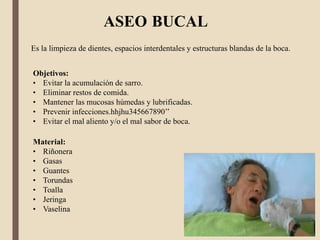 ASEO BUCAL
Es la limpieza de dientes, espacios interdentales y estructuras blandas de la boca.
Objetivos:
• Evitar la acumulación de sarro.
• Eliminar restos de comida.
• Mantener las mucosas húmedas y lubrificadas.
• Prevenir infecciones.hhjhu345667890’’
• Evitar el mal aliento y/o el mal sabor de boca.
Material:
• Riñonera
• Gasas
• Guantes
• Torundas
• Toalla
• Jeringa
• Vaselina
 