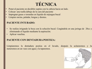 TÉCNICA
• Poner al paciente en decúbito supino con la cabeza hacia un lado.
• Colocar una toalla debajo de la cara del paciente
• Impregnar gasas o torundas en liquido de enjuague bucal
• Limpiar encías, paladar, lengua y dientes.
PACIENTE INTUBADO:
• Se realiza irrigando la boca con la solución bucal. Cargándola en una jeringa de 20cc y
eliminando el liquido mediante la aspiración.
• Aplicar vaselina.
PACIENTE CON DENTADURA POSTIZA:
Limpiaremos la dentadura postiza en el lavado, después la aclararemos y la
meteremos en un vaso con agua y la taparemos.
 