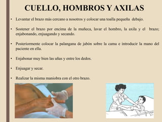 CUELLO, HOMBROS Y AXILAS
• Levantar el brazo más cercano a nosotros y colocar una toalla pequeña debajo.
• Sostener el brazo por encima de la muñeca, lavar el hombro, la axila y el brazo;
enjabonando, enjuagando y secando.
• Posteriormente colocar la palangana de jabón sobre la cama e introducir la mano del
paciente en ella.
• Enjabonar muy bien las uñas y entre los dedos.
• Enjuagar y secar.
• Realizar la misma maniobra con el otro brazo.
 