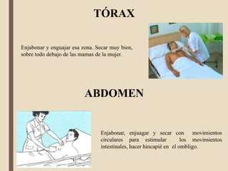 TÓRAX
ABDOMEN
Enjabonar, enjuagar y secar con movimientos
circulares para estimular los movimientos
intestinales, hacer hincapié en el ombligo.
Enjabonar y enguajar esa zona. Secar muy bien,
sobre todo debajo de las mamas de la mujer.
 