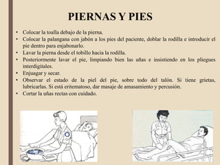 • Colocar la toalla debajo de la pierna.
• Colocar la palangana con jabón a los pies del paciente, doblar la rodilla e introducir el
pie dentro para enjabonarlo.
• Lavar la pierna desde el tobillo hacia la rodilla.
• Posteriormente lavar el pie, limpiando bien las uñas e insistiendo en los pliegues
interdigitales.
• Enjuagar y secar.
• Observar el estado de la piel del pie, sobre todo del talón. Si tiene grietas,
lubricarlas. Si está eritematoso, dar masaje de amasamiento y percusión.
• Cortar la uñas rectas con cuidado.
PIERNAS Y PIES
 