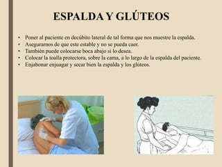 • Poner al paciente en decúbito lateral de tal forma que nos muestre la espalda.
• Asegurarnos de que este estable y no se pueda caer.
• También puede colocarse boca abajo si lo desea.
• Colocar la toalla protectora, sobre la cama, a lo largo de la espalda del paciente.
• Enjabonar enjuagar y secar bien la espalda y los glúteos.
ESPALDAY GLÚTEOS
 