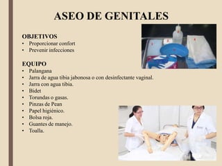 ASEO DE GENITALES
OBJETIVOS
• Proporcionar confort
• Prevenir infecciones
EQUIPO
• Palangana
• Jarra de agua tibia jabonosa o con desinfectante vaginal.
• Jarra con agua tibia.
• Bidet
• Torundas o gasas.
• Pinzas de Pean
• Papel higiénico.
• Bolsa roja.
• Guantes de manejo.
• Toalla.
 
