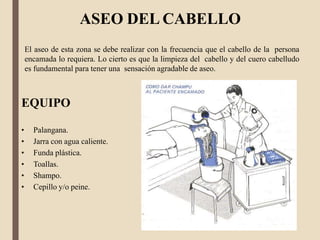 ASEO DEL CABELLO
El aseo de esta zona se debe realizar con la frecuencia que el cabello de la persona
encamada lo requiera. Lo cierto es que la limpieza del cabello y del cuero cabelludo
es fundamental para tener una sensación agradable de aseo.
EQUIPO
• Palangana.
• Jarra con agua caliente.
• Funda plástica.
• Toallas.
• Shampo.
• Cepillo y/o peine.
 
