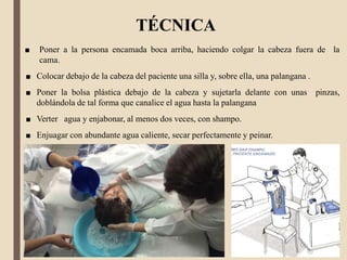 TÉCNICA
■ Poner a la persona encamada boca arriba, haciendo colgar la cabeza fuera de la
cama.
■ Colocar debajo de la cabeza del paciente una silla y, sobre ella, una palangana .
■ Poner la bolsa plástica debajo de la cabeza y sujetarla delante con unas pinzas,
doblándola de tal forma que canalice el agua hasta la palangana
■ Verter agua y enjabonar, al menos dos veces, con shampo.
■ Enjuagar con abundante agua caliente, secar perfectamente y peinar.
 