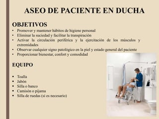 ASEO DE PACIENTE EN DUCHA
OBJETIVOS
• Promover y mantener hábitos de higiene personal
• Eliminar la suciedad y facilitar la transpiración
• Activar la circulación periférica y la ejercitación de los músculos y
extremidades
• Observar cualquier signo patológico en la piel y estado general del paciente
• Proporcionar bienestar, confort y comodidad
EQUIPO
 Toalla
 Jabón
 Silla o banco
 Camisón o pijama
 Silla de ruedas (si es necesario)
 